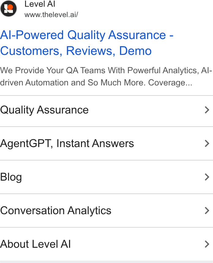 Level AI ad on Google Ads: Level A www.thelevel.ai/ Al-Powered Quality Assurance - Customers, Reviews, Demo We Provide Your QA Teams With Powerful Analytics, Al- driven Automation and So Much More. Coverage... Quality Assurance > Agent GPT, Instant Answers > Blog > Conversation Analytics > About Level Al >