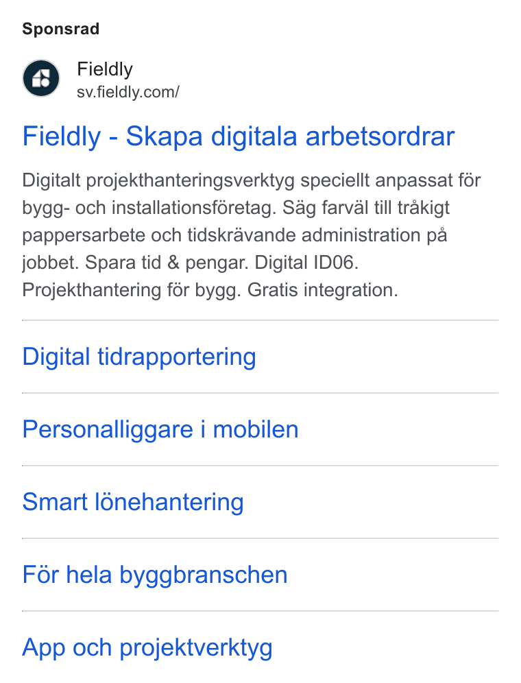 Fieldly ad on Google Ads: Sponsrad Fieldly - Skapa digitala arbetsordrar Digitalt projekthanteringsverktyg speciellt anpassat fér bygg- och installationsféretag. Sag farval till trakigt pappersarbete och tidskravande administration pa jobbet. Spara tid & pengar. Digital IDO6. Projekthantering fér bygg. Gratis integration. Digital tidrapportering Personalliggare i mobilen Smart l6nehantering For hela byggbranschen App och projektverktyg