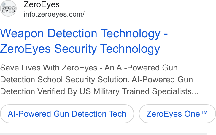ZeroEyes ad on Google Ads: Weapon Detection Technology - Zero Eyes Security Technology Save Lives With Zero Eyes - An Al-Powered Gun Detection School Security Solution. Al-Powered Gun Detection Verified By US Military Trained Specialists... Al-Powered Gun Detection Tech Zero Eyes One™
