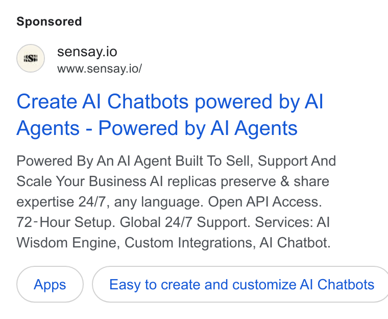 Sensay ad on Google Ads: sensay.io . www.sensay.io/ Create Al Chatbots powered by Al Agents - Powered by Al Agents Powered By An Al Agent Built To Sell, Support And Scale Your Business Al replicas preserve & share expertise 24/7, any language. Open API Access. 72-Hour Setup. Global 24/7 Support. Services: Al Wisdom Engine, Custom Integrations, Al Chatbot. Easy to create and customize Al Chatbots