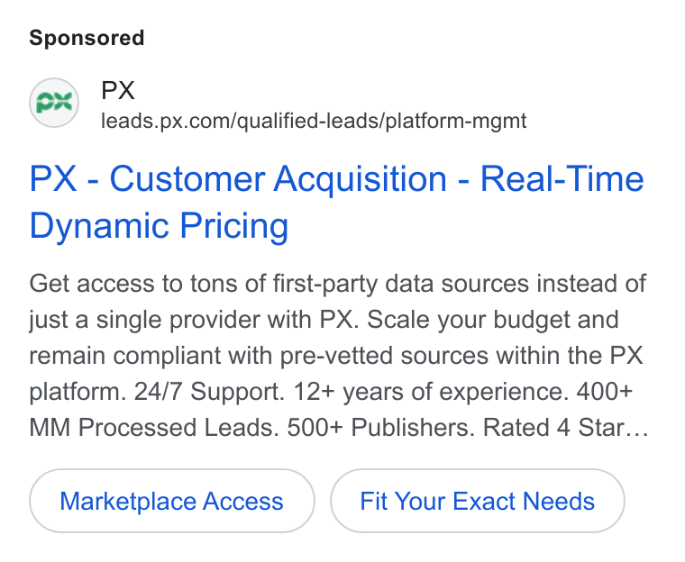 PX.com ad on Google Ads: PX - Customer Acquisition - Real-Time Dynamic Pricing Get access to tons of first-party data sources instead of just a single provider with PX. Scale your budget and remain compliant with pre-vetted sources within the PX platform. 24/7 Support. 12+ years of experience. 400+ MM Processed Leads. 500+ Publishers. Rated 4 Star... Marketplace Access Fit Your Exact Needs