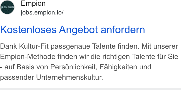 Empion ad on Google Ads: Empion jobs.empion.io/ (9 GPIDN Kostenloses Angebot anfordern Dank Kultur-Fit passgenaue Talente finden. Mit unserer Empion-Methode finden wir die richtigen Talente fur Sie - auf Basis von Personlichkeit, Fahigkeiten und passender Unternehmenskultur.