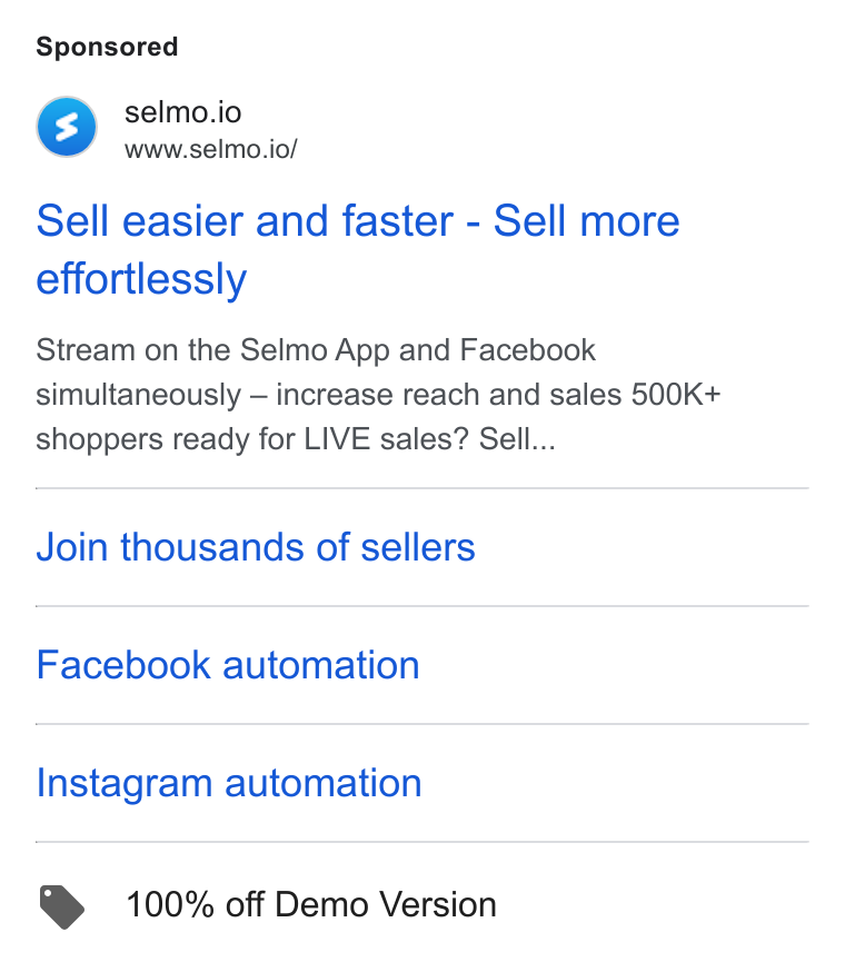 Selmo ad on Google Ads: rs) selmo.io www.selmo.io/ Sell easier and faster - Sell more effortlessly Stream on the Selmo App and Facebook simultaneously — increase reach and sales 500K+ shoppers ready for LIVE sales? Sell... Join thousands of sellers Facebook automation Instagram automation @ 100% off Demo Version