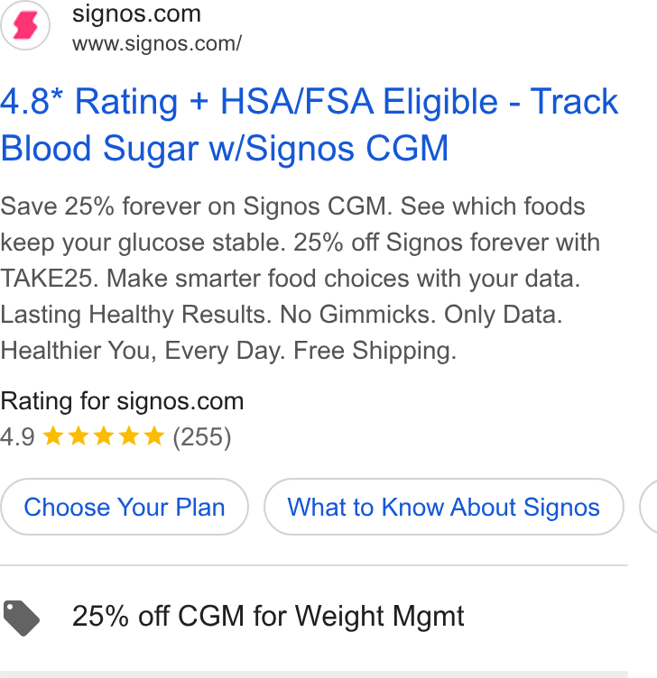 Signos ad on Google Ads: www.signos.com/ 4.8* Rating + HSA/FSA Eligible - Track Blood Sugar w/Signos CGM Save 25% forever on Signos CGM. See which foods keep your glucose stable. 25% off Signos forever with TAKE25. Make smarter food choices with your data. Lasting Healthy Results. No Gimmicks. Only Data. Healthier You, Every Day. Free Shipping. Rating for signos.com 4.9 kk wk & (255) Choose Your Plan What to Know About Signos ( @ 25% off CGM for Weight Mgmt