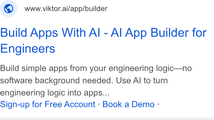 VIKTOR ad on Google Ads: © wwwviktor.ai/app/builder Build Apps With Al - Al App Builder for Engineers Build simple apps from your engineering logic—no software background needed. Use Al to turn engineering logic into apps... Sign-up for Free Account - Book a Demo -