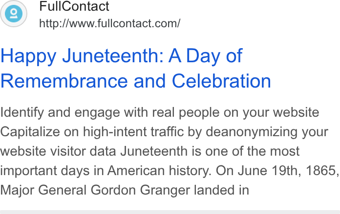 FullContact ad on Google Ads: Happy Juneteenth: A Day of Remembrance and Celebration Identify and engage with real people on your website Capitalize on high-intent traffic by deanonymizing your website visitor data Juneteenth is one of the most important days in American history. On June 19th, 1865, Major General Gordon Granger landed in