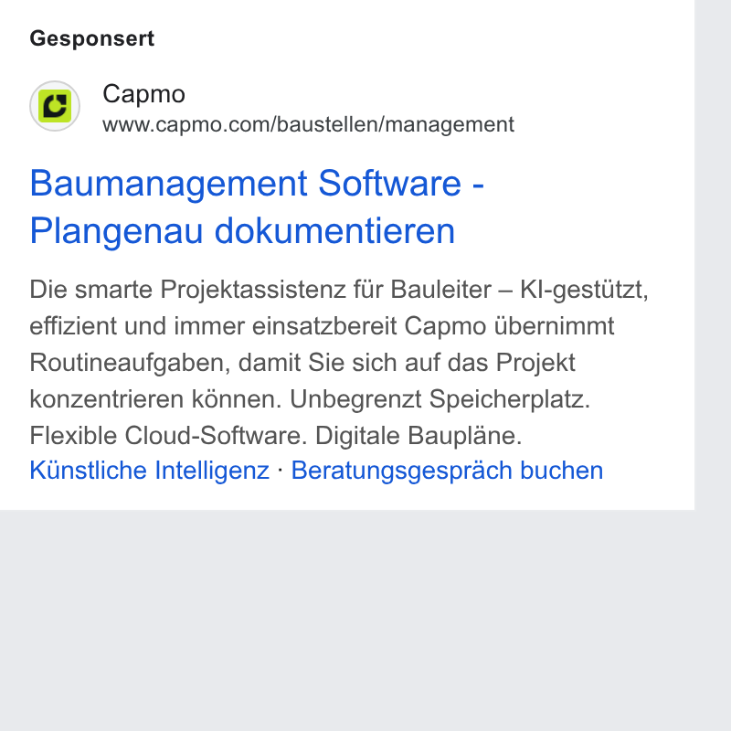 Capmo ad on Google Ads: Gesponsert Baumanagement Software - Plangenau dokumentieren Die smarte Projektassistenz fiir Bauleiter — Kl-gestiitzt, effizient und immer einsatzbereit Capmo dbernimmt Routineaufgaben, damit Sie sich auf das Projekt konzentrieren k6nnen. Unbegrenzt Speicherplatz. Flexible Cloud-Software. Digitale Bauplane. Kinstliche Intelligenz - Beratungsgesprach buchen