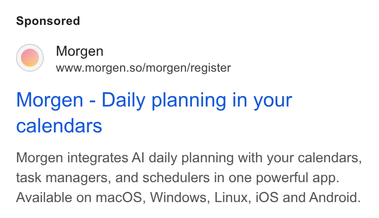 Morgen ad on Google Ads: Morgen www.morgen.so/morgen/register Morgen - Daily planning in your calendars Morgen integrates Al daily planning with your calendars, task managers, and schedulers in one powerful app. Available on mac OS, Windows, Linux, i OS and Android.