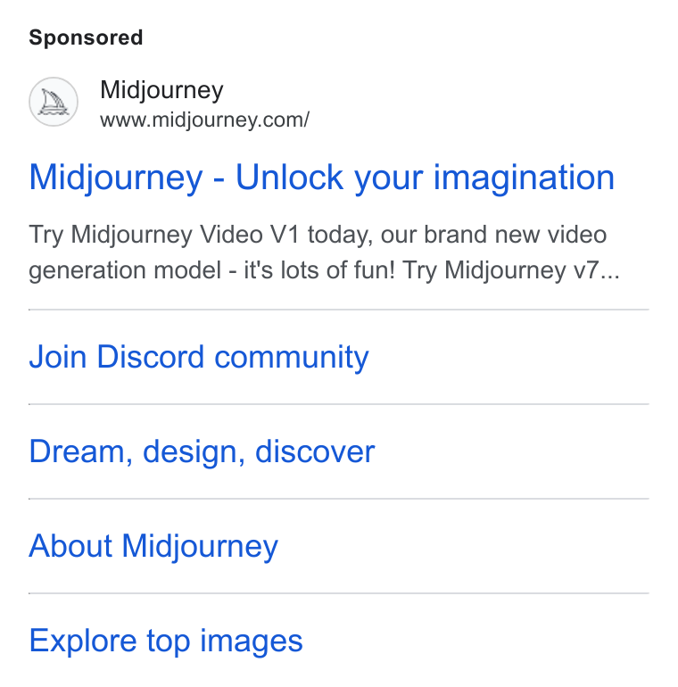 Midjourney ad on Google Ads: Midjourney - Unlock your imagination Try Midjourney Video V1 today, our brand new video generation model - it's lots of fun! Try Midjourney v7... Join Discord community Dream, design, discover About Midjourney Explore top images