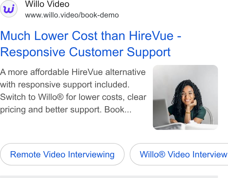 Willo ad on Google Ads: Willo Video www.willo. video/book-demo Much Lower Cost than Hire Vue - Responsive Customer Support A more affordable Hire Vue alternative with responsive support included. Switch to Willo® for lower costs, clear pricing and better support. Book... Remote Video Interviewing }) ( Willo® Video Interview