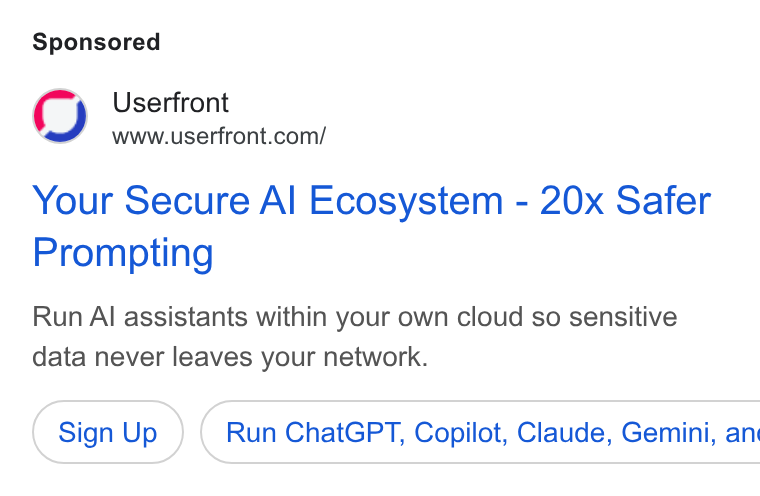 Userfront ad on Google Ads: Your Secure Al Ecosystem - 20x Safer Prompting Run Al assistants within your own cloud so sensitive data never leaves your network. Sign Up ) ( Run Chat GPT, Copilot, Claude, Gemini, an