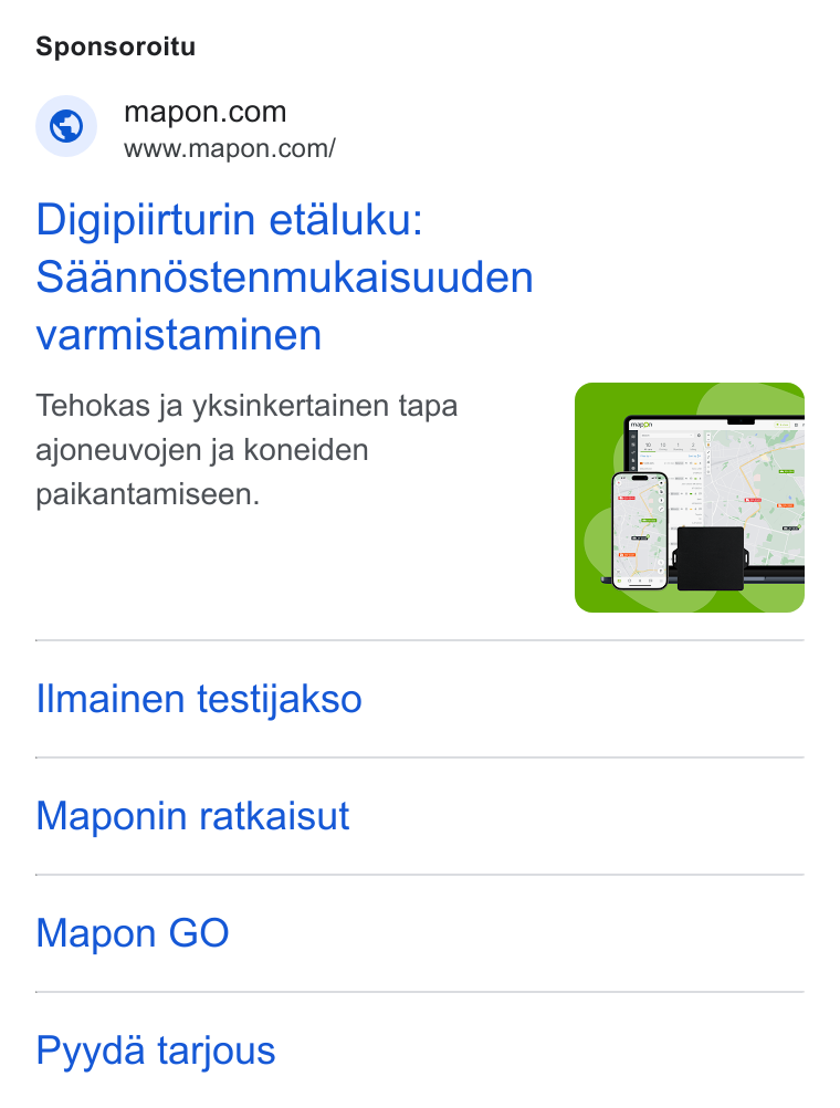 Mapon ad on Google Ads: www.mapon.com/ Digipiirturin etaluku: Saanndstenmukaisuuden varmistaminen Tehokas ja yksinkertainen tapa ajoneuvojen ja koneiden paikantamiseen. llmainen testijakso Maponin ratkaisut Mapon GO Pyyda tarjous