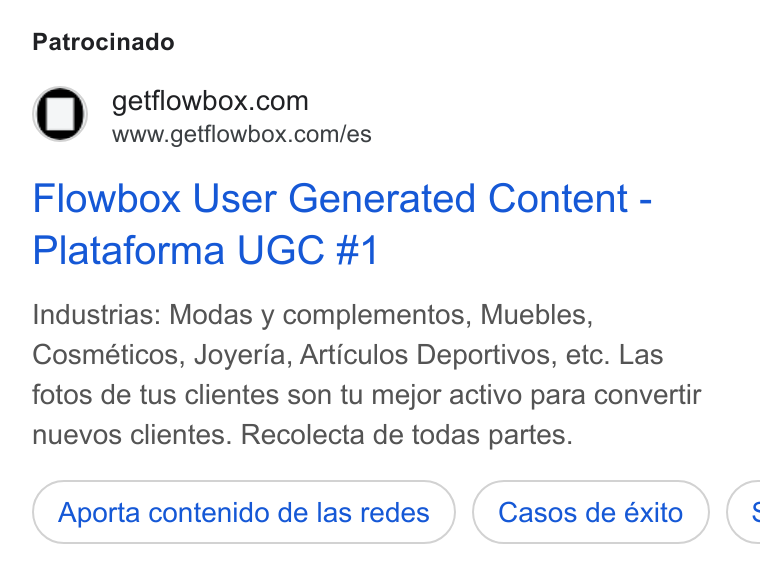Flowbox ad on Google Ads: www.getflowbox.com/es Flowbox User Generated Content - Plataforma UGC #1 Industrias: Modas y complementos, Muebles, Cosméticos, Joyeria, Articulos Deportivos, etc. Las fotos de tus clientes son tu mejor activo para convertir nuevos clientes. Recolecta de todas partes. Aporta contenido de las redes (: