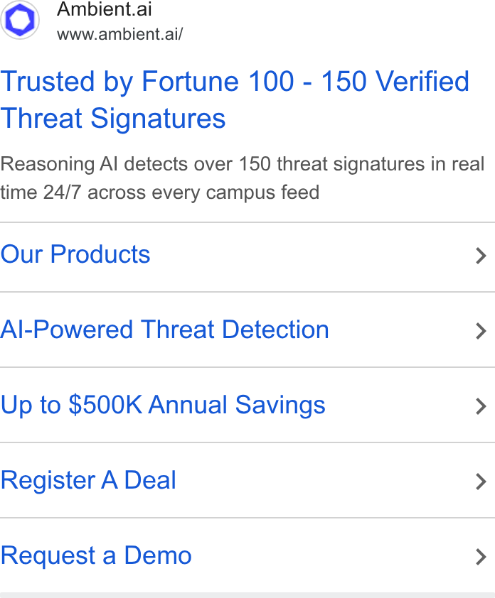 Ambient.ai ad on Google Ads: Ambient.ai www.ambient.ai/ Trusted by Fortune 100 - 150 Verified Threat Signatures Reasoning Al detects over 150 threat signatures in real time 24/7 across every campus feed Our Products > Al-Powered Threat Detection > Up to $500K Annual Savings > Register A Deal > Request a Demo >