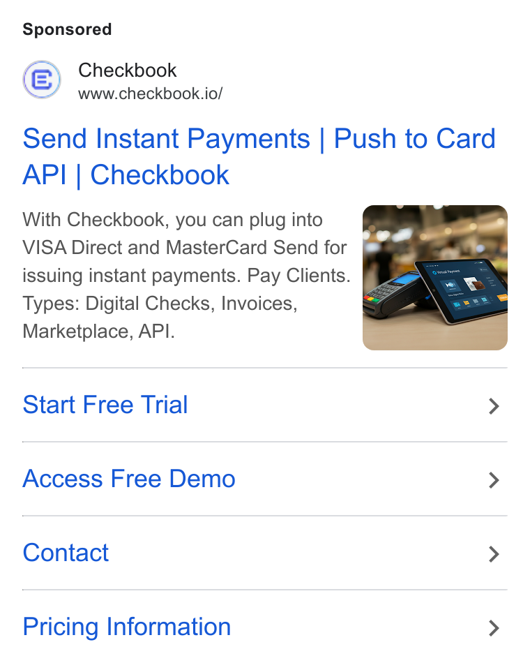Checkbook ad on Google Ads: Checkbook www.checkbook.io/ Send Instant Payments | Push to Card API | Checkbook With Checkbook, you can plug into VISA Direct and Master Card Send for issuing instant payments. Pay Clients. Types: Digital Checks, Invoices, Marketplace, API. Start Free Trial > Access Free Demo > Contact > Pricing Information >