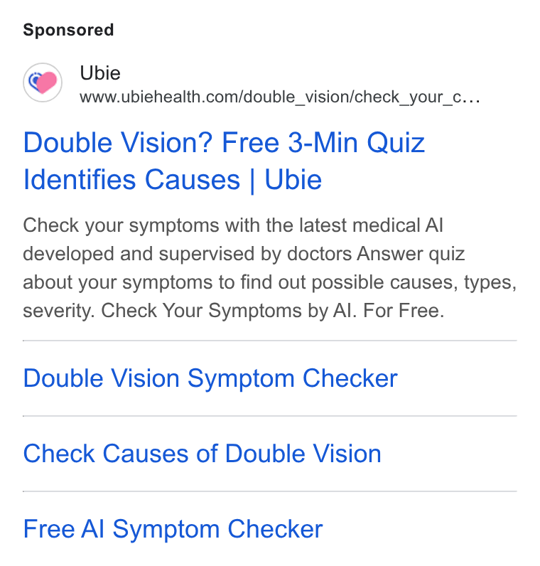 Ubie ad on Google Ads: Double Vision? Free 3-Min Quiz Identifies Causes | Ubie Check your symptoms with the latest medical Al developed and supervised by doctors Answer quiz about your symptoms to find out possible causes, types, severity. Check Your Symptoms by Al. For Free. Double Vision Symptom Checker Check Causes of Double Vision Free Al Symptom Checker