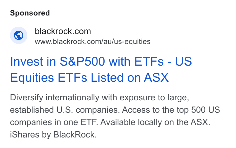 BlackRock ad on Google Ads: www.blackrock.com/au/us-equities Invest in S& P500 with ETFs - US Equities ETFs Listed on ASX Diversify internationally with exposure to large, established U. S. companies. Access to the top 500 US companies in one ETF. Available locally on the ASX. i Shares by Black Rock.