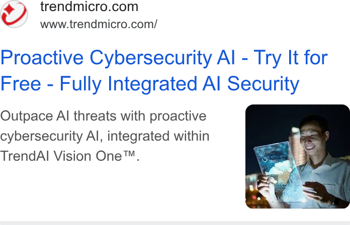 Trend Micro ad on Google Ads: www.trendmicro.com/ Proactive Cybersecurity Al - Try It for Free - Fully Integrated Al Security Outpace Al threats with proactive cybersecurity Al, integrated within Trend Al Vision One™,