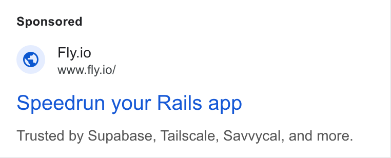 Fly.io ad on Google Ads: Fly.io www.fly.io/ opeedrun your Rails app Trusted by Supabase, Tailscale, Savvycal, and more.