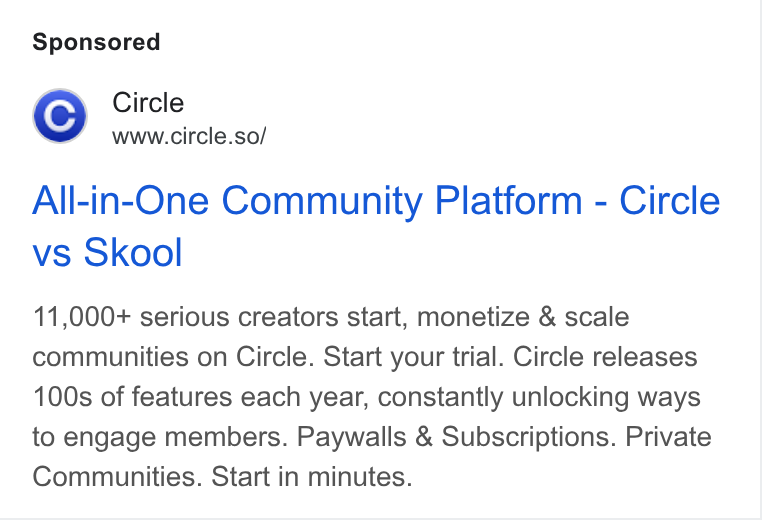 Circle ad on Google Ads: Circle www.circle.so/ All-in-One Community Platform - Circle vs Skool 11,000+ serious creators start, monetize & scale communities on Circle. Start your trial. Circle releases 100s of features each year, constantly unlocking ways to engage members. Paywalls & Subscriptions. Private Communities. Start in minutes.