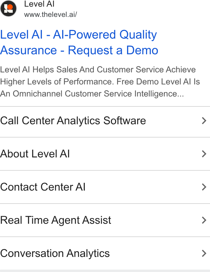 Level AI ad on Google Ads: Level A www.thelevel.ai/ Level Al - Al-Powered Quality Assurance - Request a Demo Level Al Helps Sales And Customer Service Achieve Higher Levels of Performance. Free Demo Level Al Is An Omnichannel Customer Service Intelligence... Call Center Analytics Software > About Level Al > Contact Center Al > Real Time Agent Assist > Conversation Analytics >