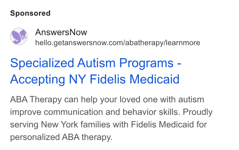 AnswersNow ad on Google Ads: Specialized Autism Programs - Accepting NY Fidelis Medicaid ABA Therapy can help your loved one with autism improve communication and behavior skills. Proudly serving New York families with Fidelis Medicaid for personalized ABA therapy.