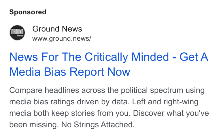 Ground News ad on Google Ads: Ground News www.ground.news/ News For The Critically Minded - Get A Media Bias Report Now Compare headlines across the political spectrum using media bias ratings driven by data. Left and right-wing media both keep stories from you. Discover what you've been missing. No Strings Attached.