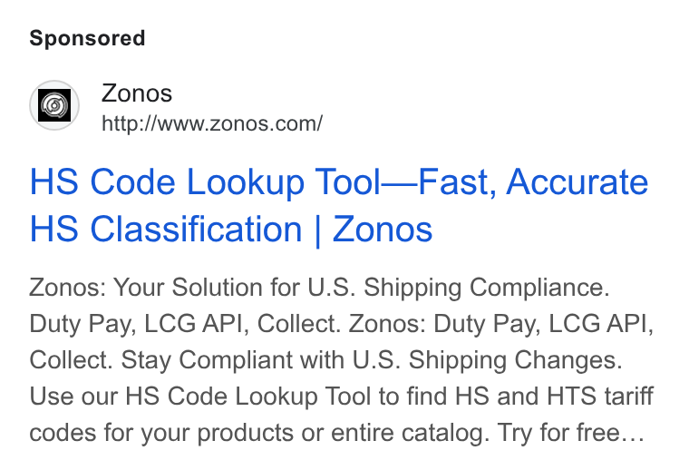 Zonos ad on Google Ads: HS Code Lookup Tool—Fast, Accurate HS Classification | Zonos Zonos: Your Solution for U. S. Shipping Compliance. Duty Pay, LCG API, Collect. Zonos: Duty Pay, LCG API, Collect. Stay Compliant with U. S. Shipping Changes. Use our HS Code Lookup Tool to find HS and HTS tariff codes for your products or entire catalog. Try for free...