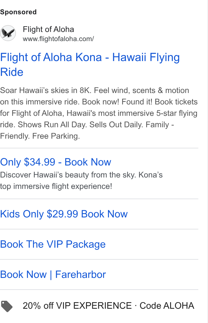 FareHarbor ad on Google Ads: Flight of Aloha Kona - Hawaii Flying Ride Soar Hawaii's skies in 8K. Feel wind, scents & motion on this immersive ride. Book now! Found it! Book tickets for Flight of Aloha, Hawaii's most immersive 5-star flying ride. Shows Run All Day. Sells Out Daily. Family - Friendly. Free Parking. Only $34.99 - Book Now Discover Hawaii's beauty from the sky. Kona’s top immersive flight experience! Kids Only $29.99 Book Now Book The VIP Package Book Now | Fareharbor > 20% off VIP EXPERIENCE - Code ALOHA
