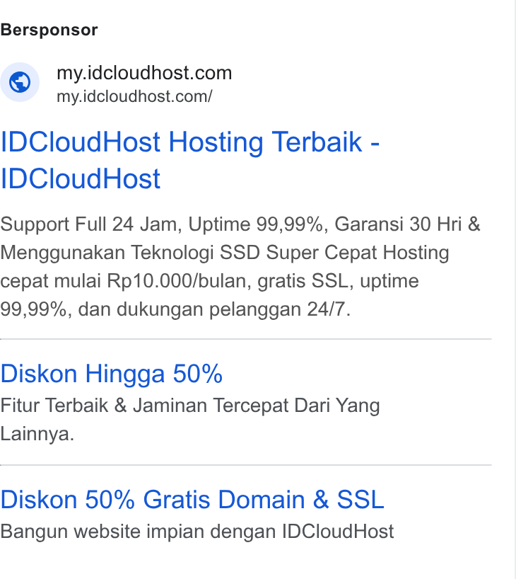 IDCloudHost ad on Google Ads: Bersponsor - idcloudhost. ® mideloudhost com! IDCloud Host Hosting Terbaik - IDCloud Host Support Full 24 Jam, Uptime 99,99%, Garansi 30 Hri & Menggunakan Teknologi SSD Super Cepat Hosting cepat mulai Rp10.000/bulan, gratis SSL, uptime 99,99%, dan dukungan pelanggan 24/7. Diskon Hingga 50% Fitur Terbaik & Jaminan Tercepat Dari Yang Lainnya. Diskon 50% Gratis Domain & SSL Bangun website impian dengan IDCloud Host
