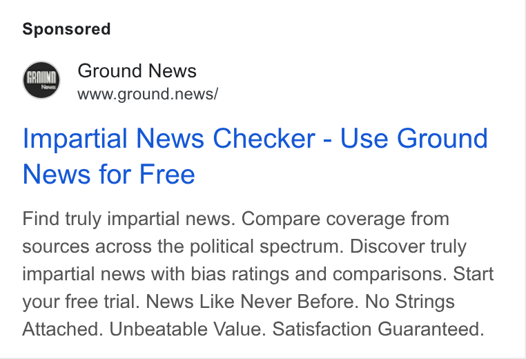 Ground News ad on Google Ads: Ground News www.ground.news/ Impartial News Checker - Use Ground News for Free Find truly impartial news. Compare coverage from sources across the political spectrum. Discover truly impartial news with bias ratings and comparisons. Start your free trial. News Like Never Before. No Strings Attached. Unbeatable Value. Satisfaction Guaranteed.