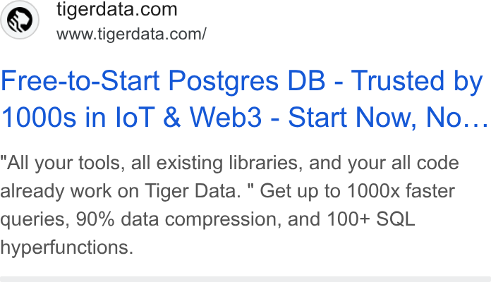 Tiger Data ad on Google Ads: www.tigerdata.com/ Free-to-Start Postgres DB - Trusted by 1000s in lo T & Web3 - Start Now, No... All your tools, all existing libraries, and your all code already work on Tiger Data. " Get up to 1000x faster queries, 90% data compression, and 100+ SQL hyperfunctions.