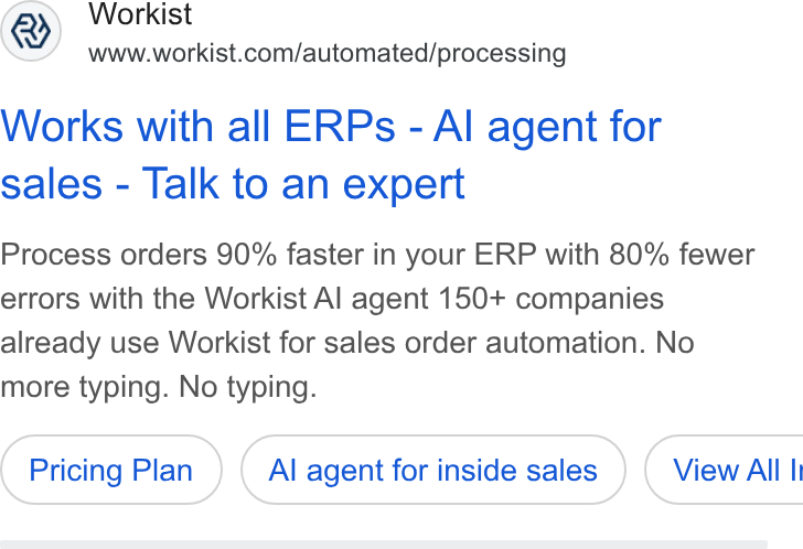 Workist ad on Google Ads: Works with all ERPs - Al agent for sales - Talk to an expert Process orders 90% faster in your ERP with 80% fewer errors with the Workist Al agent 150+ companies already use Workist for sales order automation. No more typing. No typing. Pricing Plan Al agent for inside sales } ( View All |