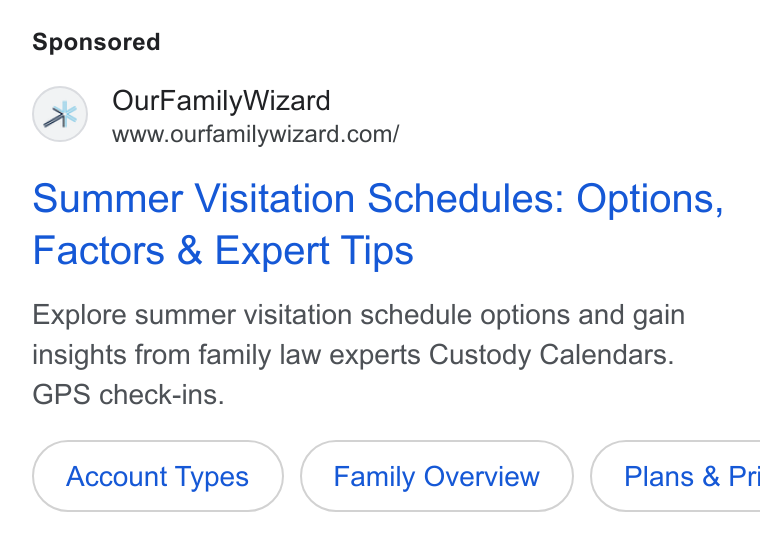OurFamilyWizard ad on Google Ads: Summer Visitation Schedules: Options, Factors & Expert Tips Explore summer visitation schedule options and gain insights from family law experts Custody Calendars. GPS check-ins. Account Types Family Overview } ( Plans & Pri