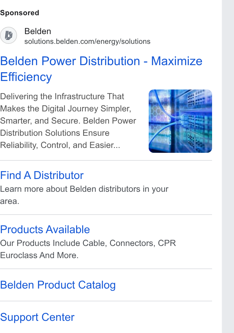 Belden ad on Google Ads: Belden Power Distribution - Maximize Efficiency Delivering the Infrastructure That Makes the Digital Journey Simpler, Smarter, and Secure. Belden Power Distribution Solutions Ensure Reliability, Control, and Easier... Find A Distributor Learn more about Belden distributors in your area. Products Available Our Products Include Cable, Connectors, CPR Euroclass And More. Belden Product Catalog Support Center