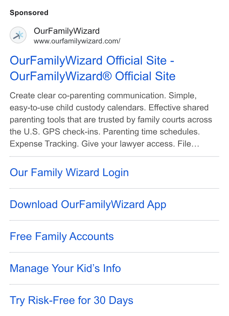 OurFamilyWizard ad on Google Ads: Our Family Wizard Official Site - Our Family Wizard® Official Site Create clear co-parenting communication. Simple, easy-to-use child custody calendars. Effective shared parenting tools that are trusted by family courts across the U. S. GPS check-ins. Parenting time schedules. Expense Tracking. Give your lawyer access. File... Our Family Wizard Login Download Our Family Wizard App Free Family Accounts Manage Your Kid’s Info Try Risk-Free for 30 Days