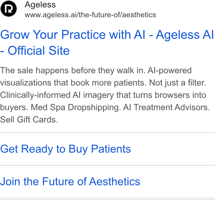 RepeatMD ad on Google Ads: Ageless www.ageless.ai/the-future-of/aesthetics Grow Your Practice with Al - Ageless Al Official Site The sale happens before they walk in. Al-powered visualizations that book more patients. Not just a filter. Clinically-informed Al imagery that turns browsers into buyers. Med Spa Dropshipping. Al Treatment Advisors. Sell Gift Cards. Get Ready to Buy Patients Join the Future of Aesthetics