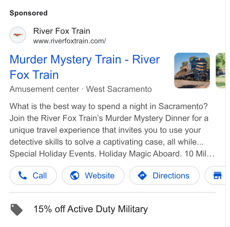 FareHarbor ad on Google Ads: Murder Mystery Train - River Fox Train Amusement center - West Sacramento What is the best way to spend a night in Sacramento? Join the River Fox Train’s Murder Mystery Dinner for a unique travel experience that invites you to use your detective skills to solve a captivating case, all while... Special Holiday Events. Holiday Magic Aboard. 10 Mil. @ 15% off Active Duty Military
