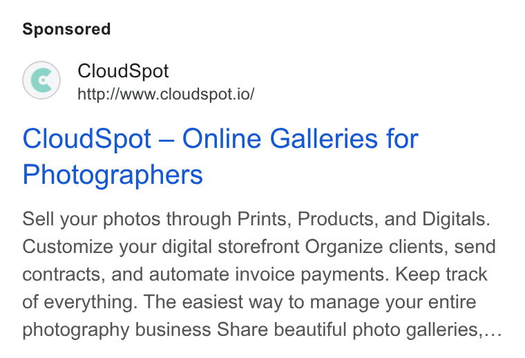 CloudSpot ad on Google Ads: Cloud Spot http://www.cloudspot.io/ Cloud Spot — Online Galleries for Photographers Sell your photos through Prints, Products, and Digitals. Customize your digital storefront Organize clients, send contracts, and automate invoice payments. Keep track of everything. The easiest way to manage your entire photography business Share beautiful photo galleries,,...