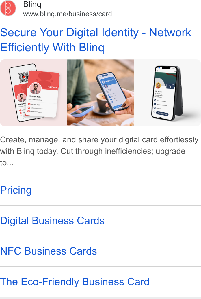Blinq ad on Google Ads: Bling www.bling.me/business/card Secure Your Digital Identity - Network Efficiently With Bling r Create, manage, and share your digital card effortlessly with Bling today. Cut through inefficiencies; upgrade to... Pricing Digital Business Cards NFC Business Cards The Eco-Friendly Business Card