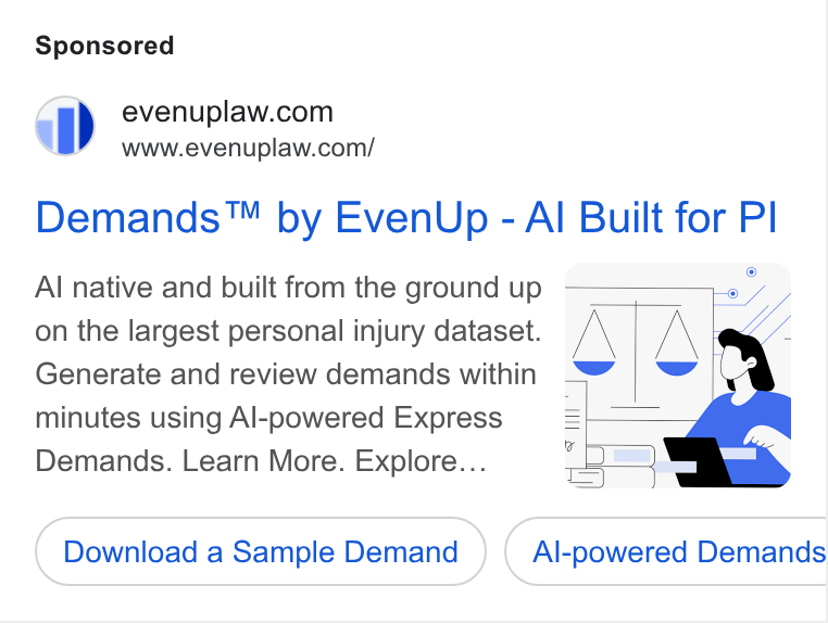 EvenUp ad on Google Ads: ” =6www.evenuplaw.com/ Demands™ by Even Up - Al Built for Pl Al native and built from the ground up - on the largest personal injury dataset. A a /\ Generate and review demands within minutes using Al-powered Express = Demands. Learn More. Explore... Download a Sample Demand Al-powered Demands