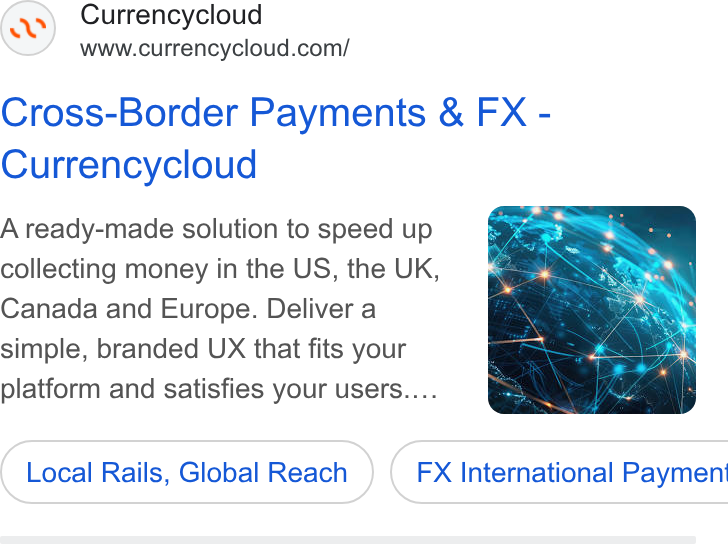 Currencycloud ad on Google Ads: Cross-Border Payments & FX - Currencycloud A ready-made solution to speed up collecting money in the US, the UK, Canada and Europe. Deliver a simple, branded UX that fits your platform and satisfies your users.... Local Rails, Global Reach } ( FX International Payment