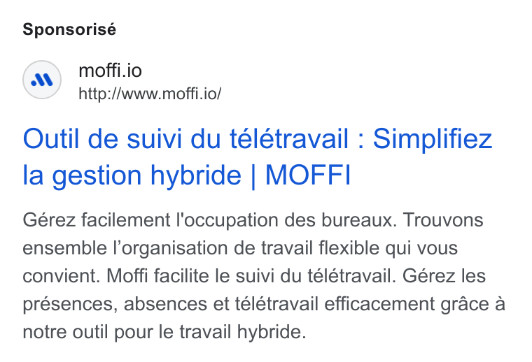 MOFFI ad on Google Ads: Sponsorisé moffi.io http://www.moffi.io/ Outil de suivi du telétravail : Simplifiez la gestion hybride | MOFFI Gérez facilement l'occupation des bureaux. Trouvons ensemble l’organisation de travail flexible qui vous convient. Moffi facilite le suivi du télétravail. Gérez les presences, absences et télétravail efficacement grace a notre outil pour le travail hybride.