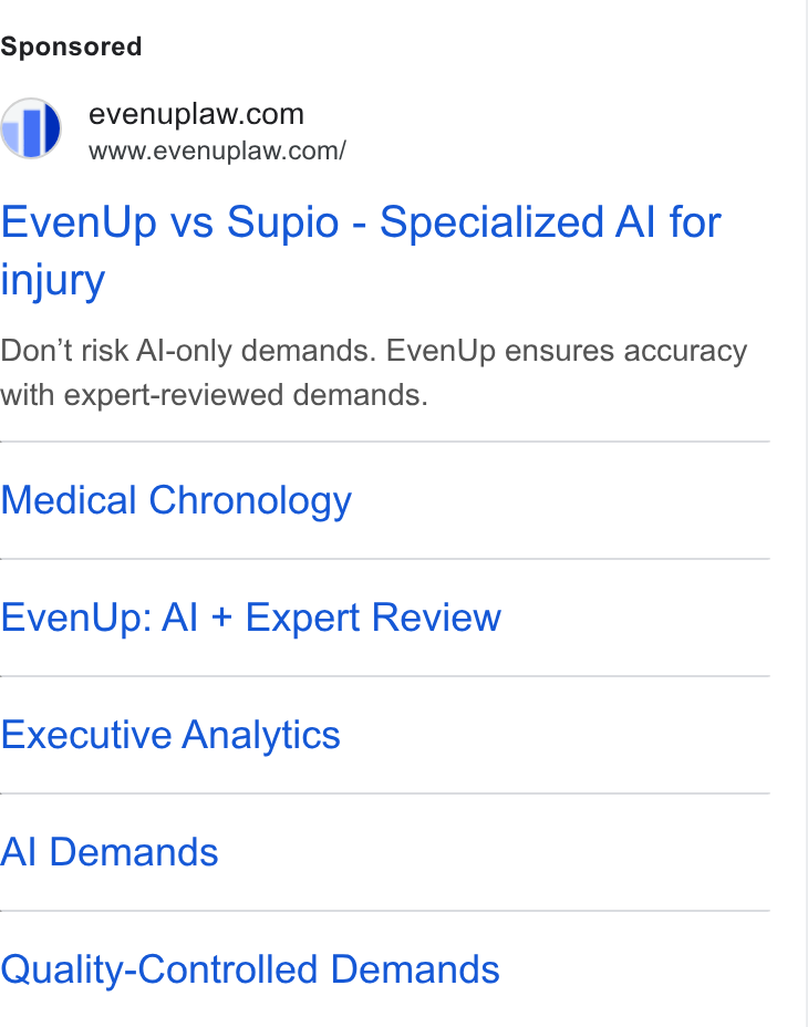 EvenUp ad on Google Ads: www.evenuplaw.com/ Even Up vs Supio - Specialized Al for injury Don’t risk Al-only demands. Even Up ensures accuracy with expert-reviewed demands. Medical Chronology Even Up: Al + Expert Review Executive Analytics Al Demands Quality-Controlled Demands