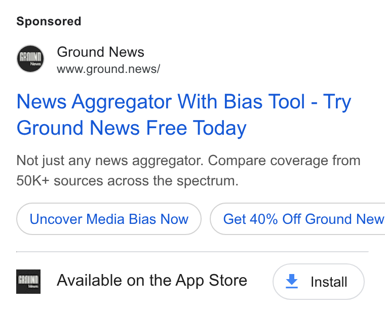 Ground News ad on Google Ads: Ground News www.ground.news/ News Aggregator With Bias Tool - Try Ground News Free Today Not just any news aggregator. Compare coverage from 50K+ sources across the spectrum. Uncover Media Bias Now } ( Get 40% Off Ground New EX] Available on the App Store