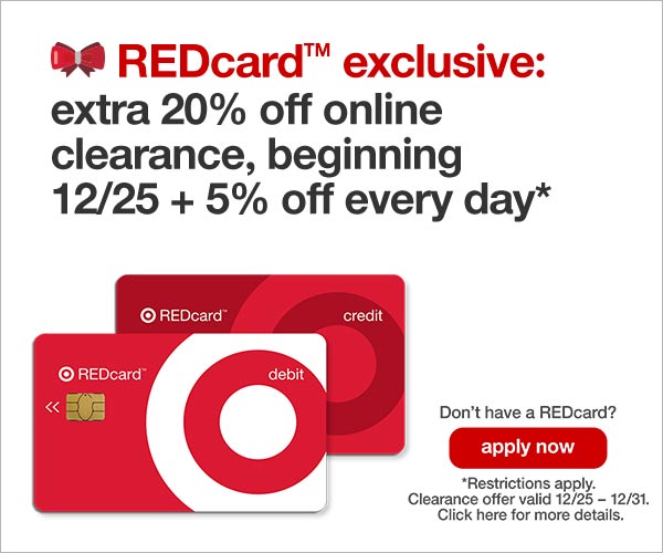 Target Redcard Trademark exclusive; extra 20% off online clearance, begining 12/25 + 5% off every day*. Dont have a REDcard? Apply now. *Restrictions apply. Clearance offer valid 12/25 - 12/31. Click here for more details. 